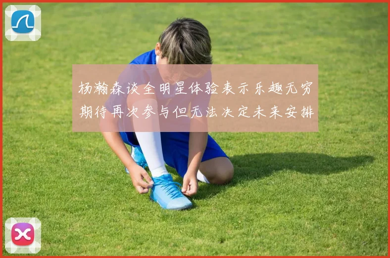 杨瀚森谈全明星体验表示乐趣无穷期待再次参与但无法决定未来安排