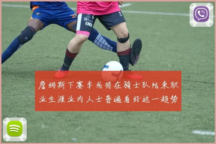 詹姆斯下赛季或将在骑士队结束职业生涯业内人士普遍看好这一趋势