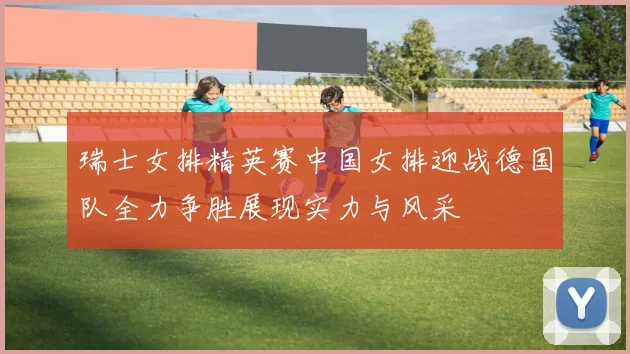 瑞士女排精英赛中国女排迎战德国队全力争胜展现实力与风采