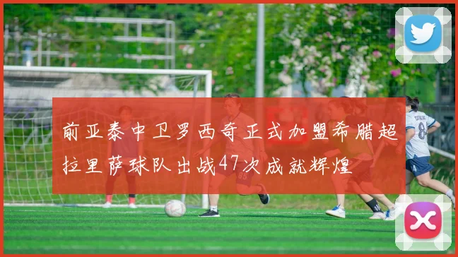 前亚泰中卫罗西奇正式加盟希腊超拉里萨球队出战47次成就辉煌