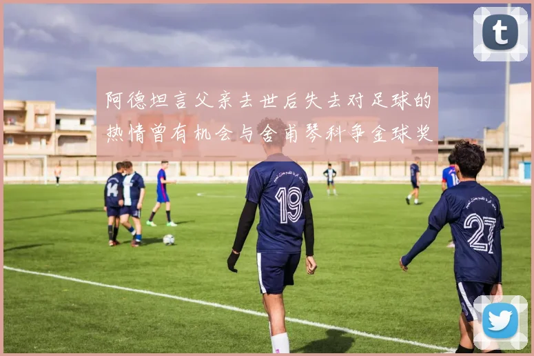 阿德坦言父亲去世后失去对足球的热情曾有机会与舍甫琴科争金球奖